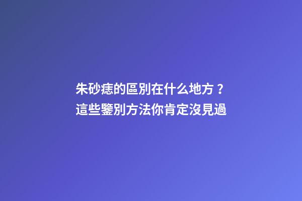 朱砂痣的區別在什么地方？這些鑒別方法你肯定沒見過